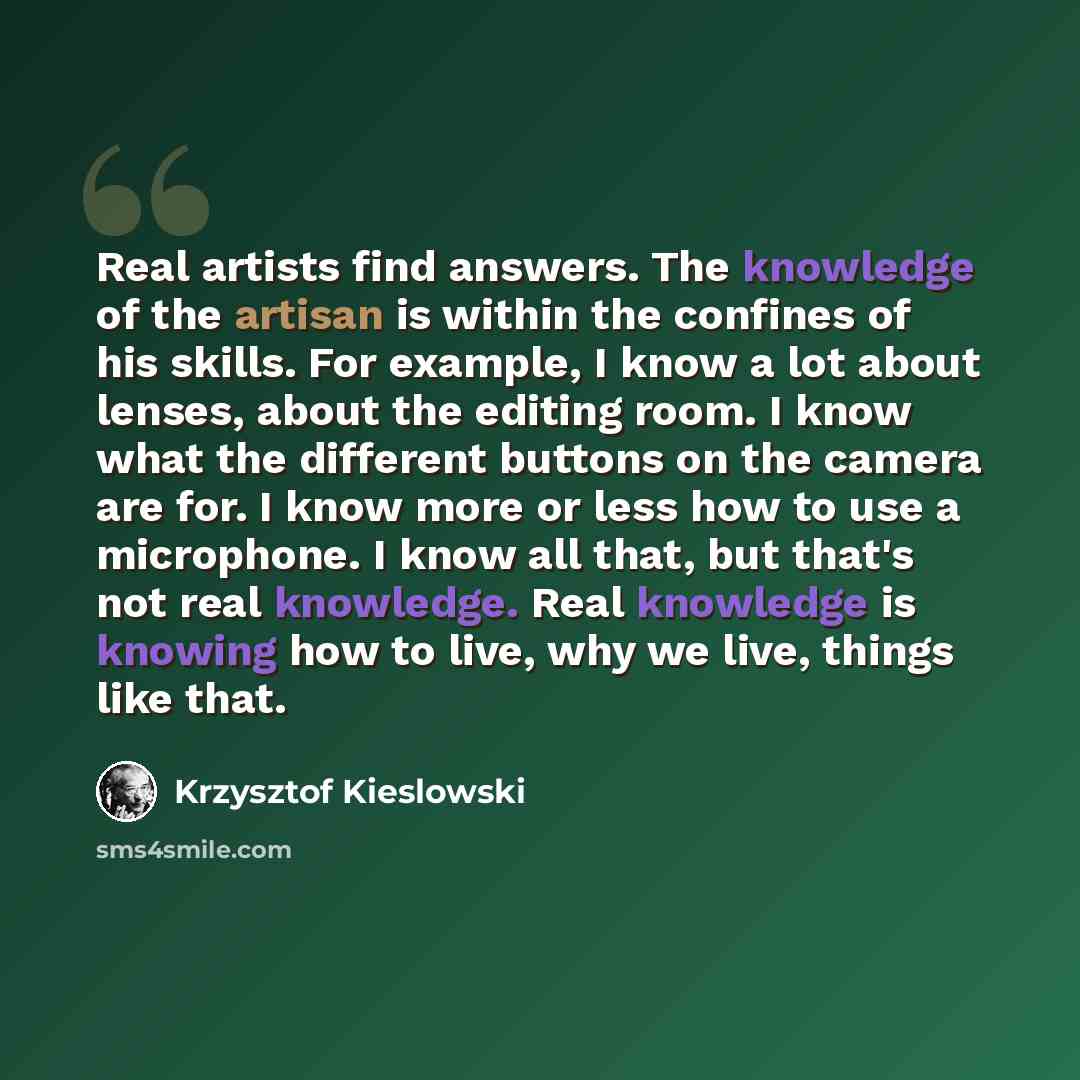 “Real artists find answers. The knowledge of the artisan is within the confines of his skills. For example, I know a lot about lenses, about the editing room. I know what the different buttons on the camera are for. I know more or less how to use a microphone. I know all that, but that's not real…” quote by Krzysztof Kieslowski