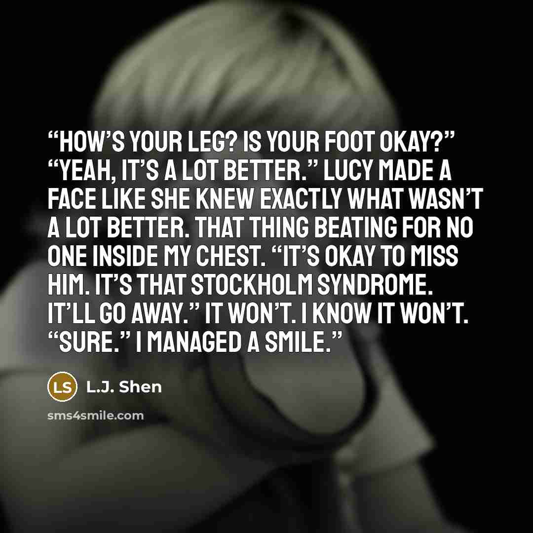 “How’s your leg? Is your foot okay?” “Yeah, it’s a lot better.” Lucy made a face like she knew exactly what wasn’t a lot better. That thing beating for no one inside my chest. “It’s okay to miss him. It’s that Stockholm syndrome. It’ll go away.” It won’t. I know it won’t. “Sure.” I managed a smile.” quote by L.J. Shen