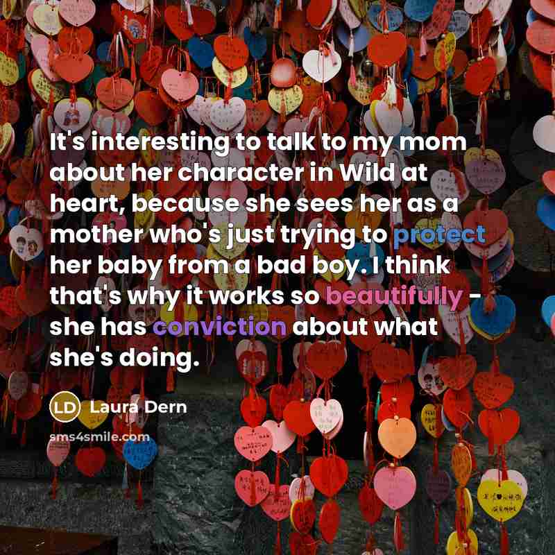 “It's interesting to talk to my mom about her character in Wild at heart, because she sees her as a mother who's just trying to protect her baby from a bad boy. I think that's why it works so beautifully - she has conviction about what she's doing.” quote by Laura Dern