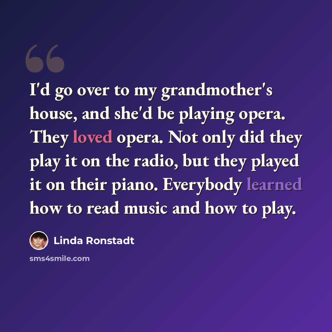 “I'd go over to my grandmother's house, and she'd be playing opera. They loved opera. Not only did they play it on the radio, but they played it on their piano. Everybody learned how to read music and how to play.” quote by Linda Ronstadt