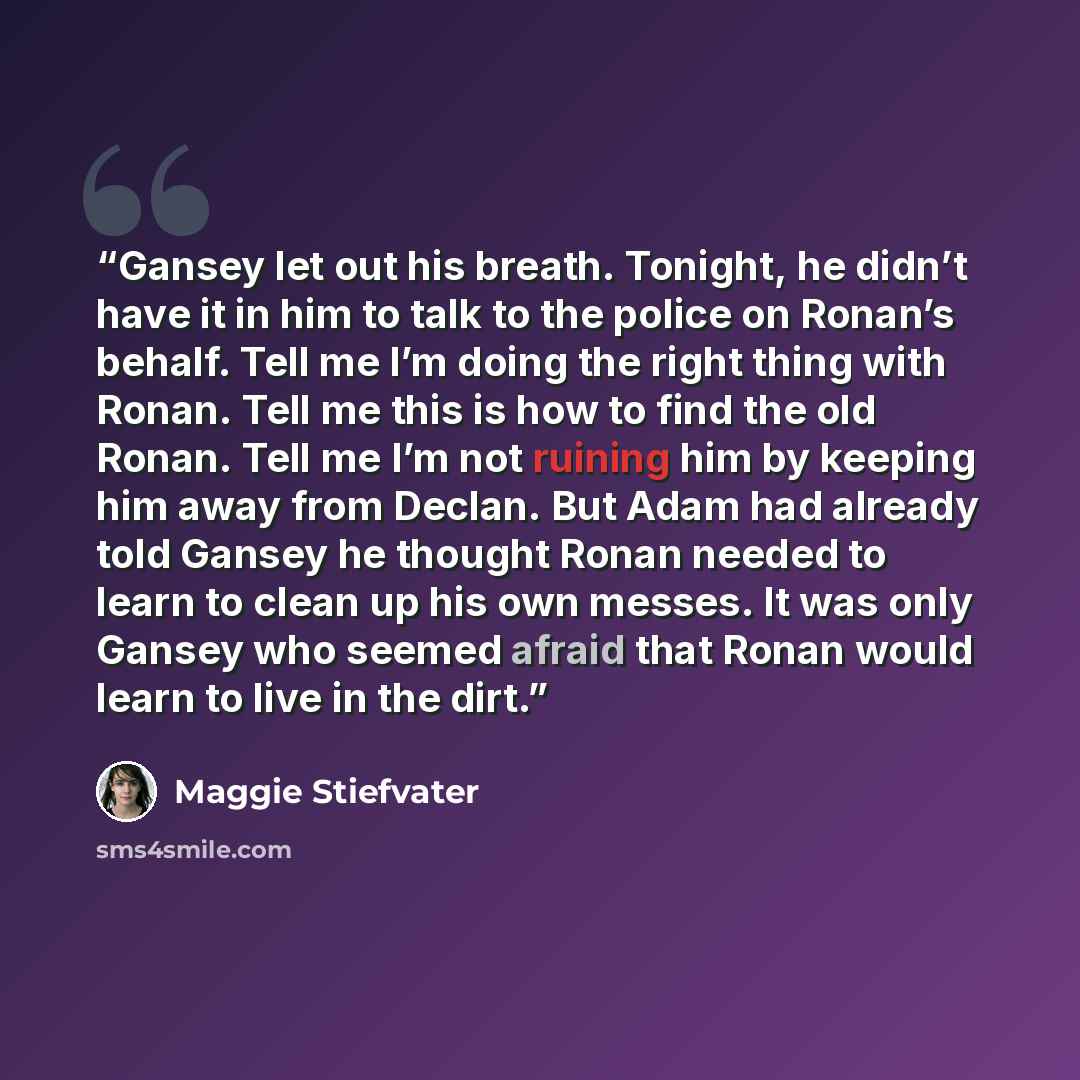 “Gansey let out his breath. Tonight, he didn’t have it in him to talk to the police on Ronan’s behalf. Tell me I’m doing the right thing with Ronan. Tell me this is how to find the old Ronan. Tell me I’m not ruining him by keeping him away from Declan. But Adam had already told Gansey he thought…” quote by Maggie Stiefvater
