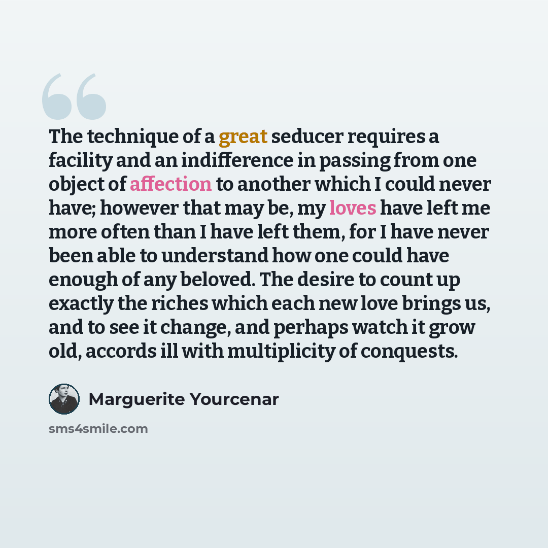 “The technique of a great seducer requires a facility and an indifference in passing from one object of affection to another which I could never have; however that may be, my loves have left me more often than I have left them, for I have never been able to understand how one could have enough of…” quote by Marguerite Yourcenar