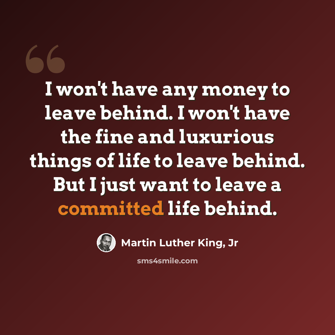 “I won't have any money to leave behind. I won't have the fine and luxurious things of life to leave behind. But I just want to leave a committed life behind.” quote by Martin Luther King, Jr