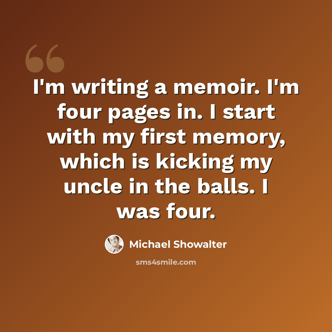 “I'm writing a memoir. I'm four pages in. I start with my first memory, which is kicking my uncle in the balls. I was four.” quote by Michael Showalter