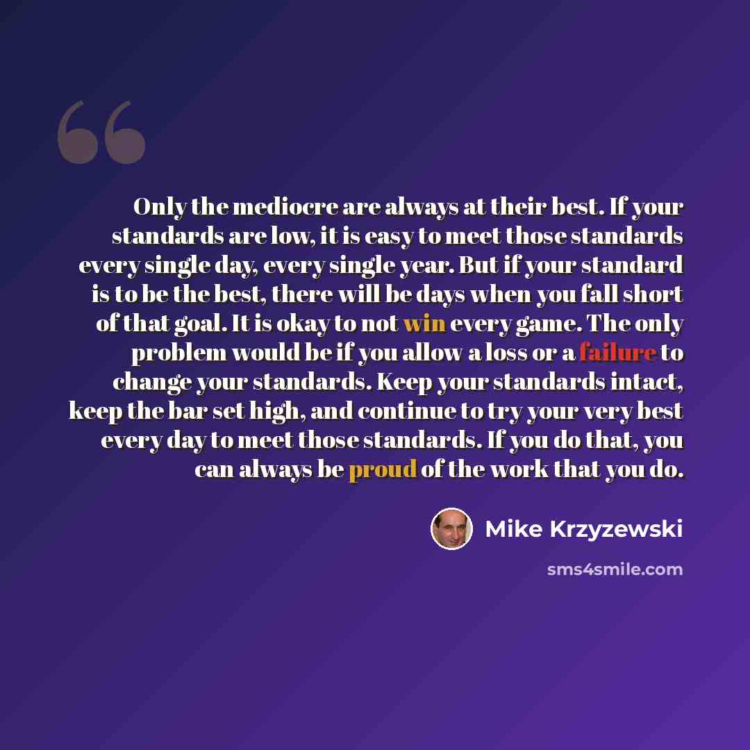 “Only the mediocre are always at their best. If your standards are low, it is easy to meet those standards every single day, every single year. But if your standard is to be the best, there will be days when you fall short of that goal. It is okay to not win every game. The only problem would be if…” quote by Mike Krzyzewski