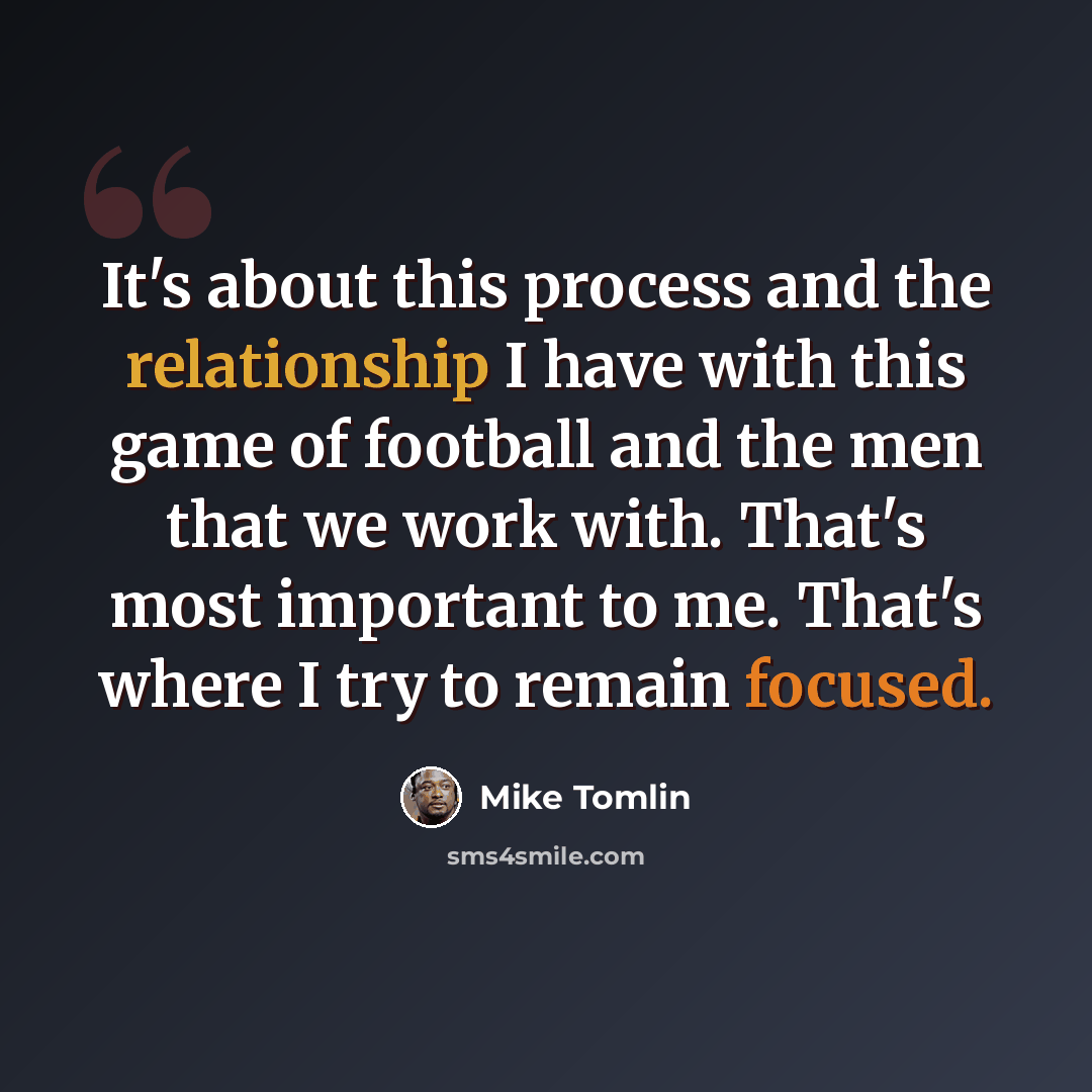 “It's about this process and the relationship I have with this game of football and the men that we work with. That's most important to me. That's where I try to remain focused.” quote by Mike Tomlin