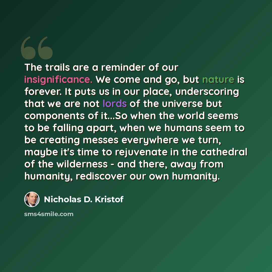 “The trails are a reminder of our insignificance. We come and go, but nature is forever. It puts us in our place, underscoring that we are not lords of the universe but components of it...So when the world seems to be falling apart, when we humans seem to be creating messes everywhere we turn…” quote by Nicholas D. Kristof