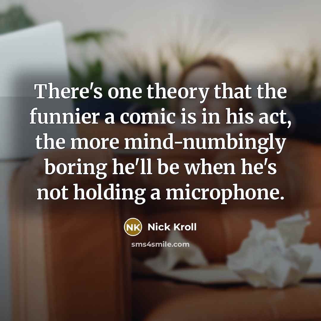 “There's one theory that the funnier a comic is in his act, the more mind-numbingly boring he'll be when he's not holding a microphone.” quote by Nick Kroll