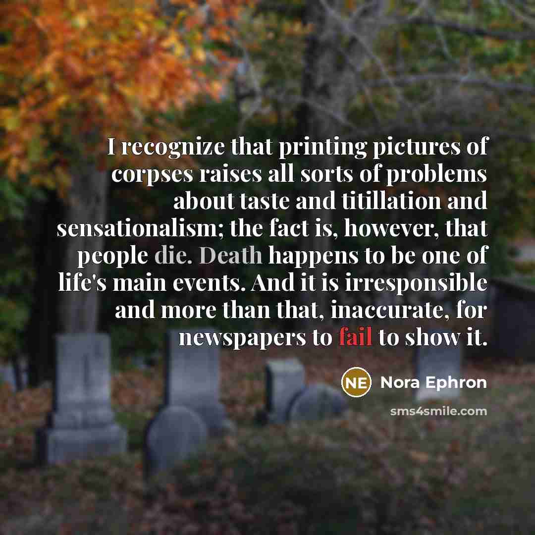“I recognize that printing pictures of corpses raises all sorts of problems about taste and titillation and sensationalism; the fact is, however, that people die. Death happens to be one of life's main events. And it is irresponsible and more than that, inaccurate, for newspapers to fail to show it.” quote by Nora Ephron