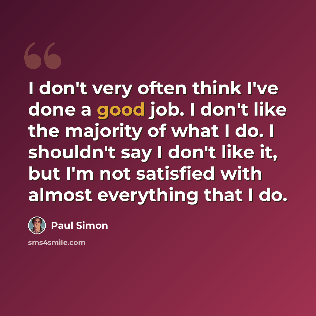 “I don't very often think I've done a good job. I don't like the majority of what I do. I shouldn't say I don't like it, but I'm not satisfied with almost everything that I do.” quote by Paul Simon