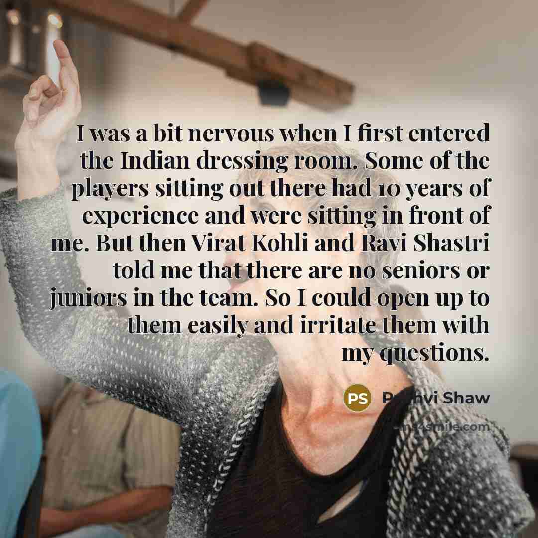 “I was a bit nervous when I first entered the Indian dressing room. Some of the players sitting out there had 10 years of experience and were sitting in front of me. But then Virat Kohli and Ravi Shastri told me that there are no seniors or juniors in the team. So I could open up to them easily and…” quote by Prithvi Shaw