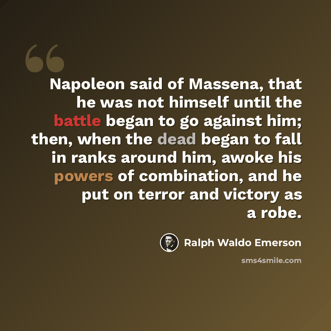 “Napoleon said of Massena, that he was not himself until the battle began to go against him; then, when the dead began to fall in ranks around him, awoke his powers of combination, and he put on terror and victory as a robe.” quote by Ralph Waldo Emerson
