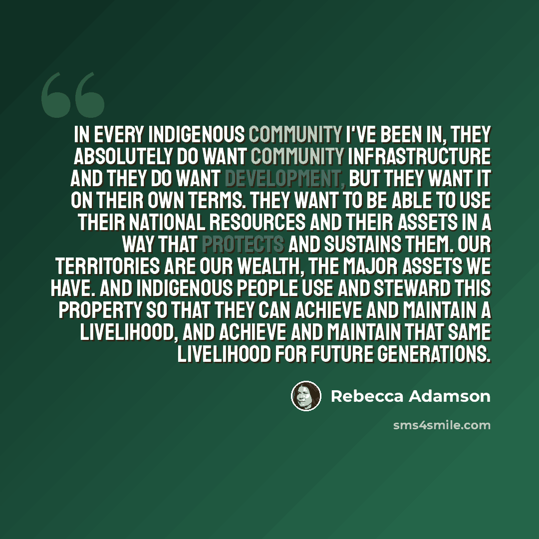“In every Indigenous community I've been in, they absolutely do want community infrastructure and they do want development, but they want it on their own terms. They want to be able to use their national resources and their assets in a way that protects and sustains them. Our territories are our…” quote by Rebecca Adamson