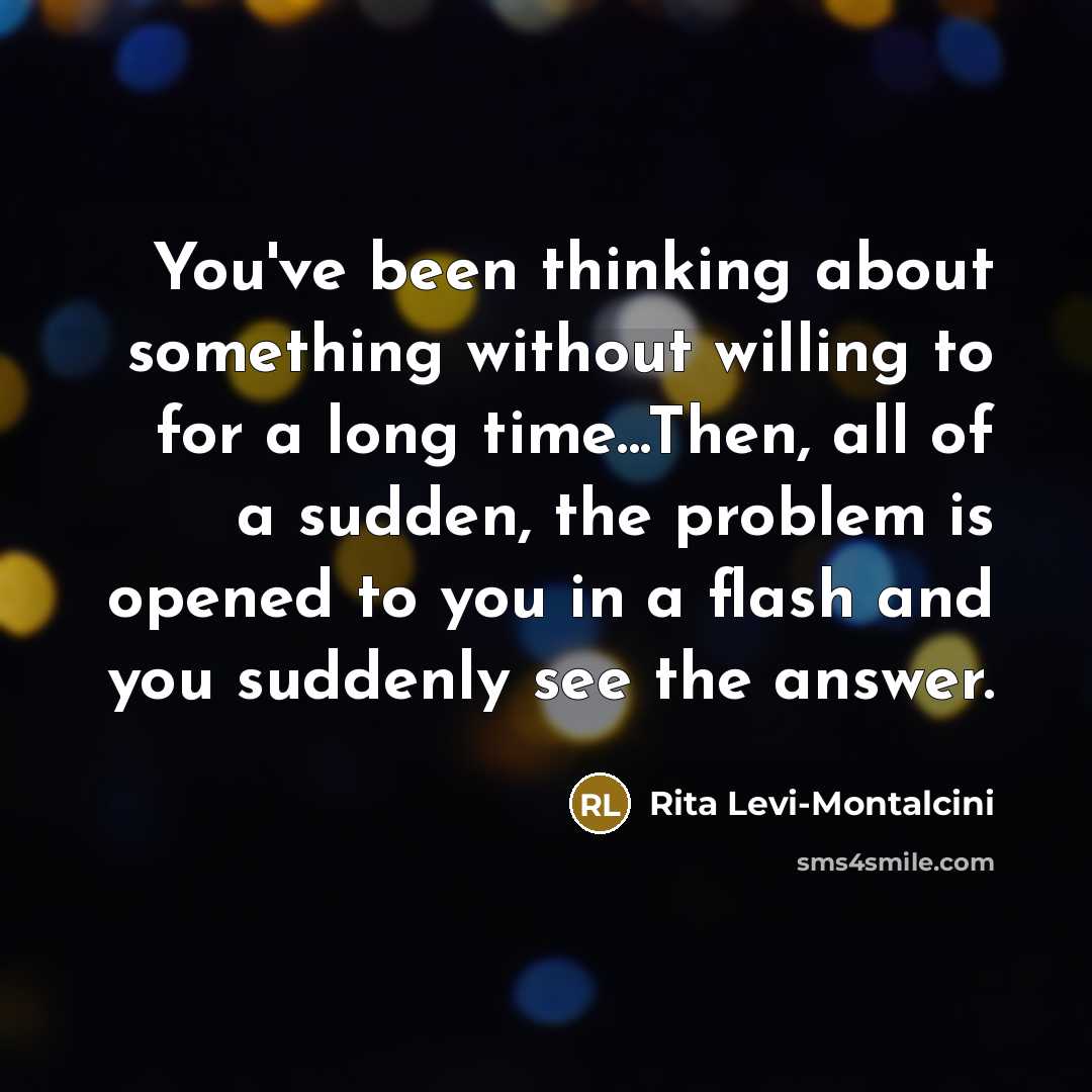 “You've been thinking about something without willing to for a long time...Then, all of a sudden, the problem is opened to you in a flash and you suddenly see the answer.” quote by Rita Levi-Montalcini