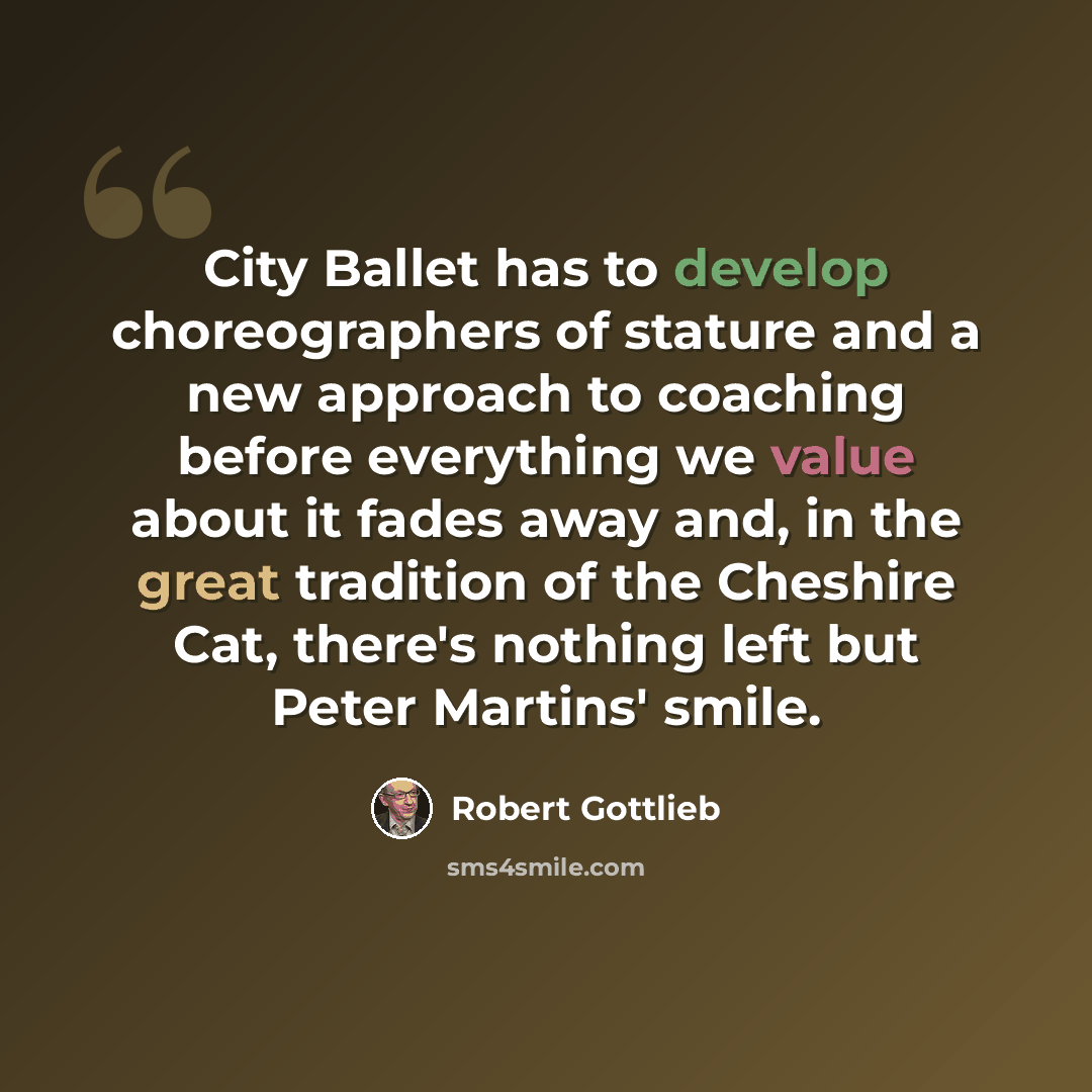 “City Ballet has to develop choreographers of stature and a new approach to coaching before everything we value about it fades away and, in the great tradition of the Cheshire Cat, there's nothing left but Peter Martins' smile.” quote by Robert Gottlieb
