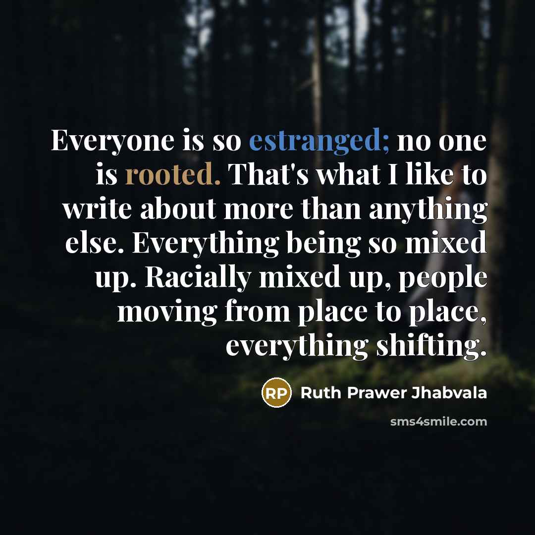 “Everyone is so estranged; no one is rooted. That's what I like to write about more than anything else. Everything being so mixed up. Racially mixed up, people moving from place to place, everything shifting.” quote by Ruth Prawer Jhabvala