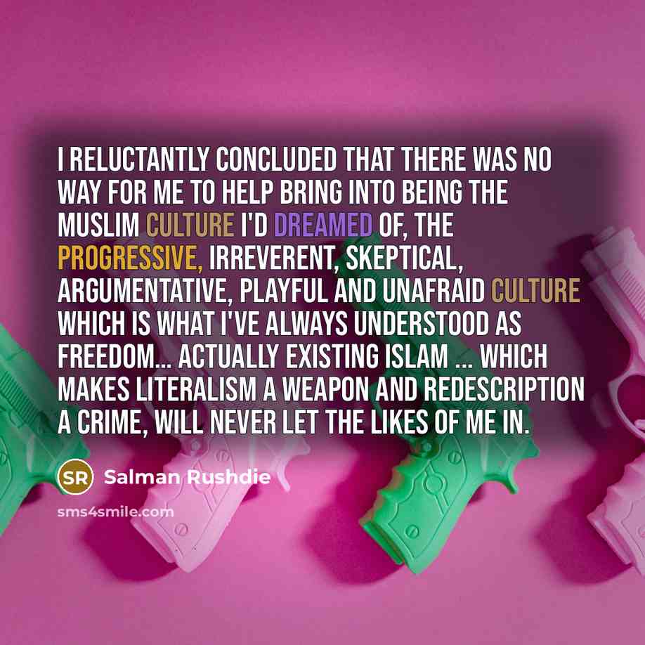 “I reluctantly concluded that there was no way for me to help bring into being the Muslim culture I'd dreamed of, the progressive, irreverent, skeptical, argumentative, playful and unafraid culture which is what I've always understood as freedom… Actually Existing Islam ... which makes literalism a…” quote by Salman Rushdie