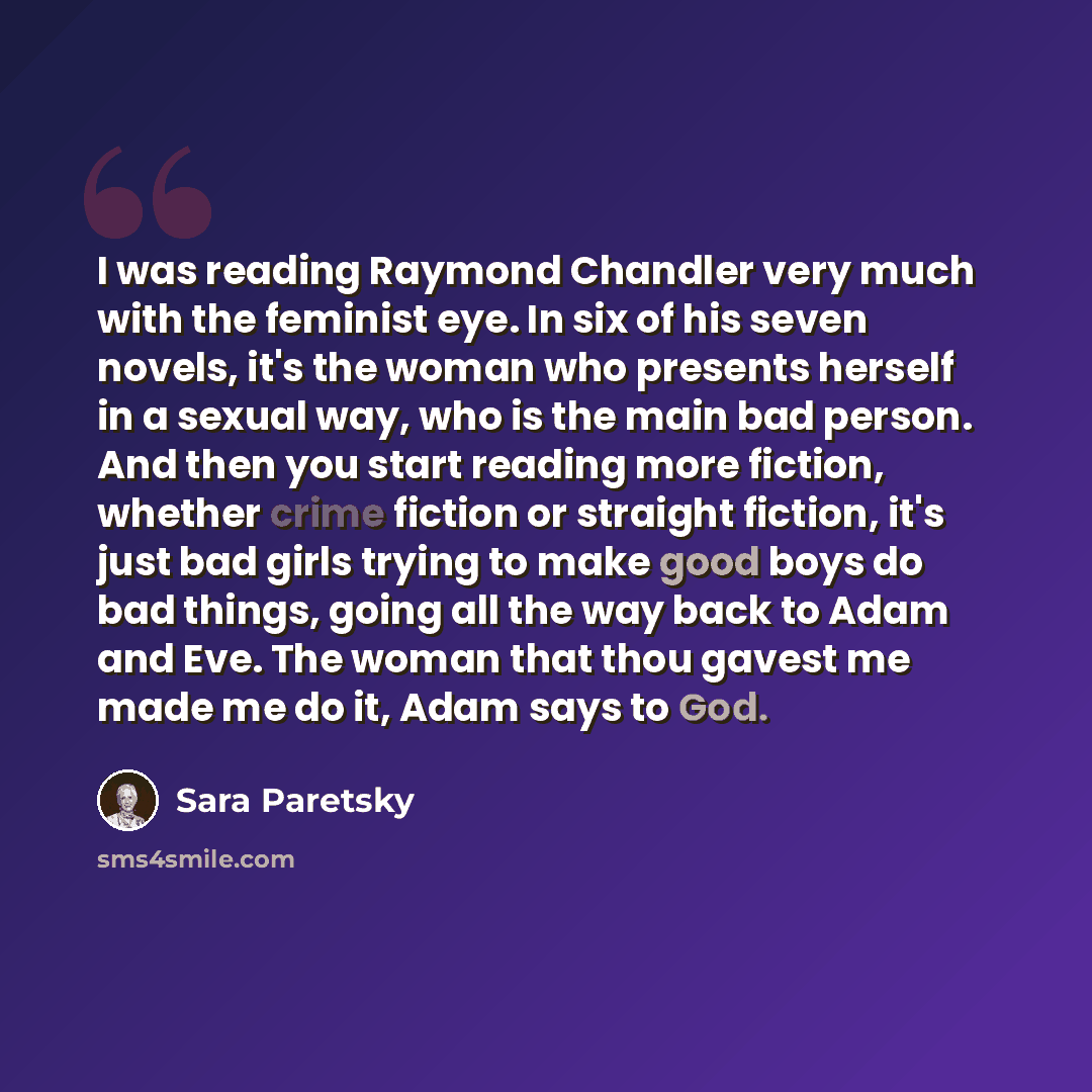 “I was reading Raymond Chandler very much with the feminist eye. In six of his seven novels, it's the woman who presents herself in a sexual way, who is the main bad person. And then you start reading more fiction, whether crime fiction or straight fiction, it's just bad girls trying to make good…” quote by Sara Paretsky