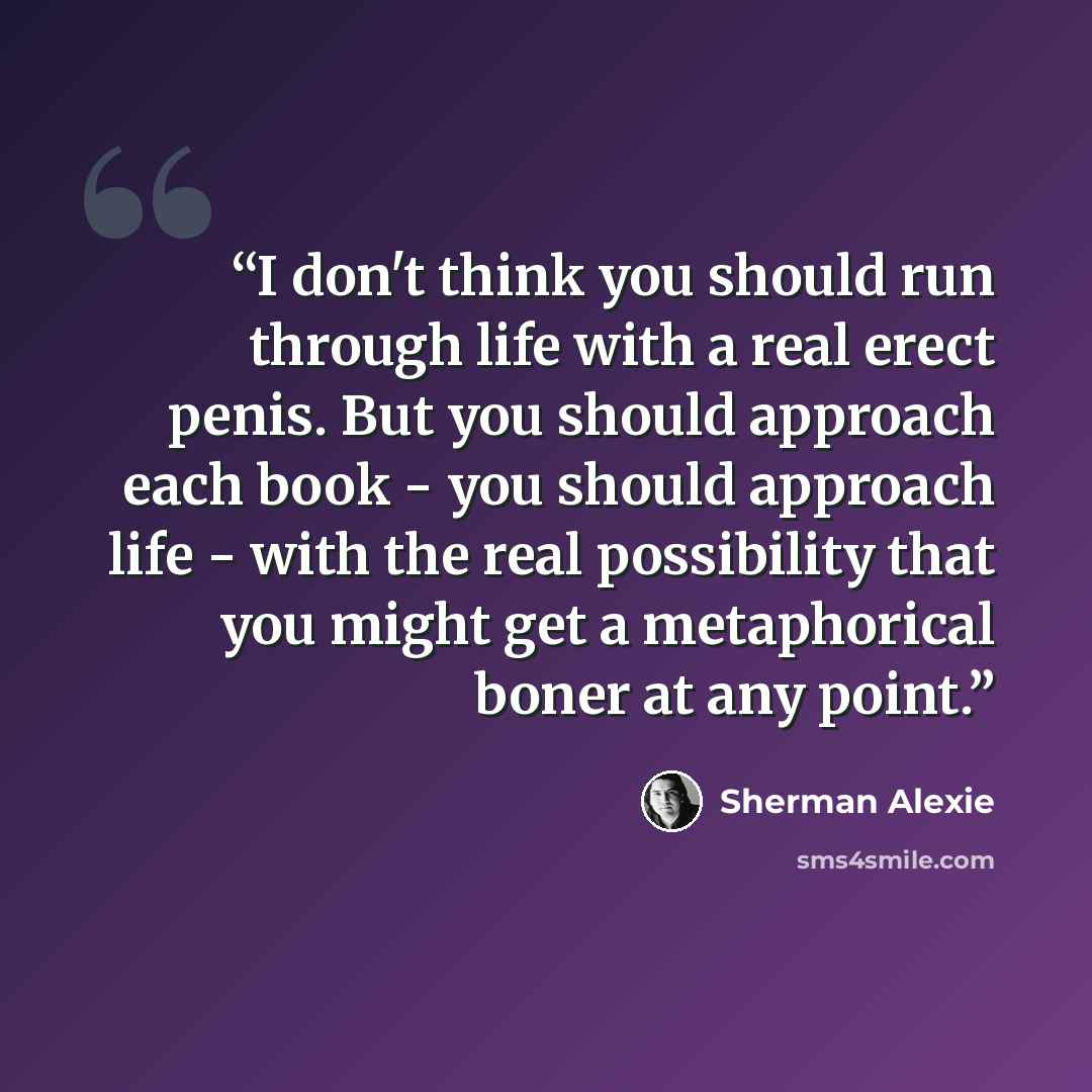 “I don't think you should run through life with a real erect penis. But you should approach each book - you should approach life - with the real possibility that you might get a metaphorical boner at any point.” quote by Sherman Alexie