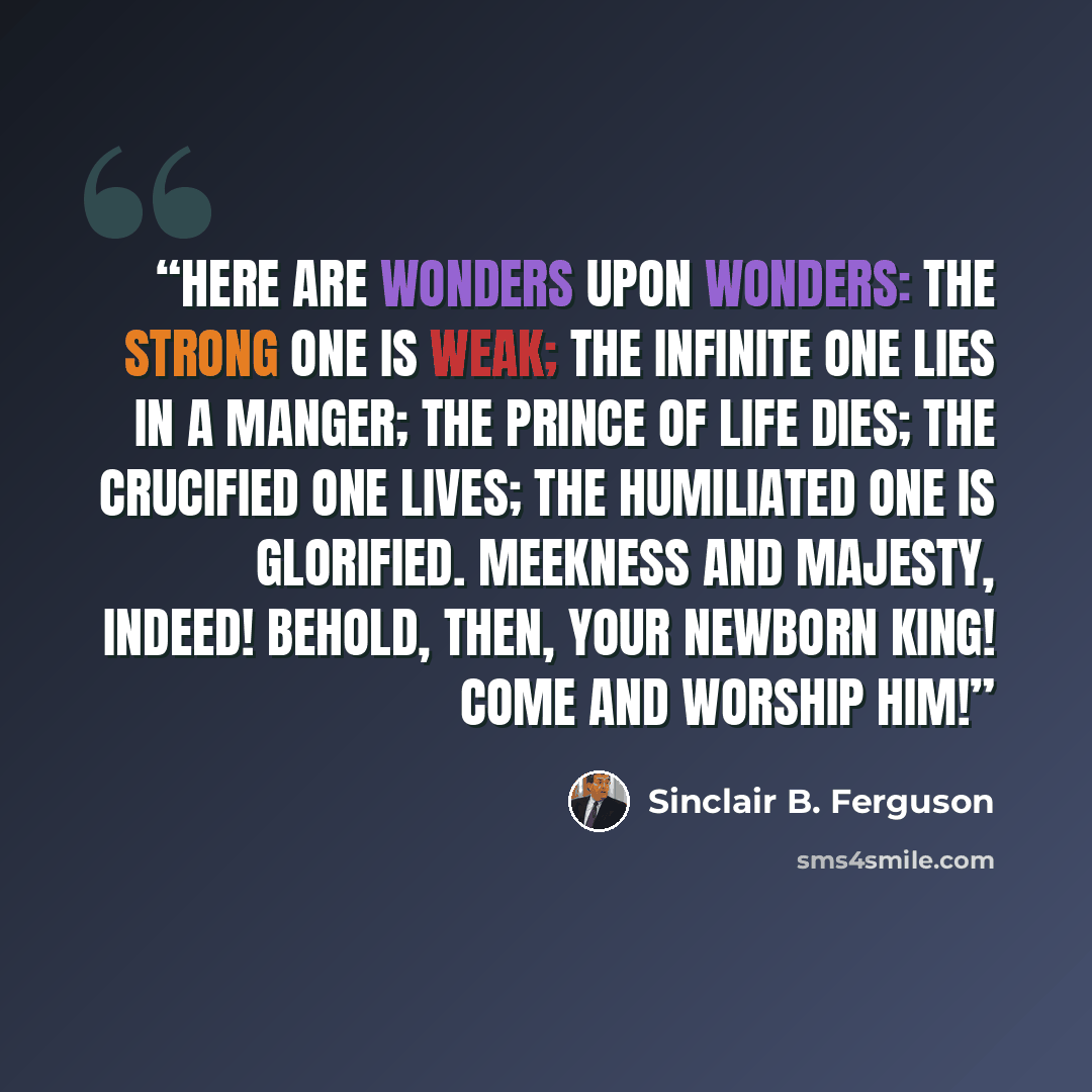 “Here are wonders upon wonders: the Strong One is weak; the Infinite One lies in a manger; the Prince of Life dies; the Crucified One lives; the Humiliated One is glorified. Meekness and majesty, indeed! Behold, then, your newborn King! Come and worship Him!” quote by Sinclair B. Ferguson