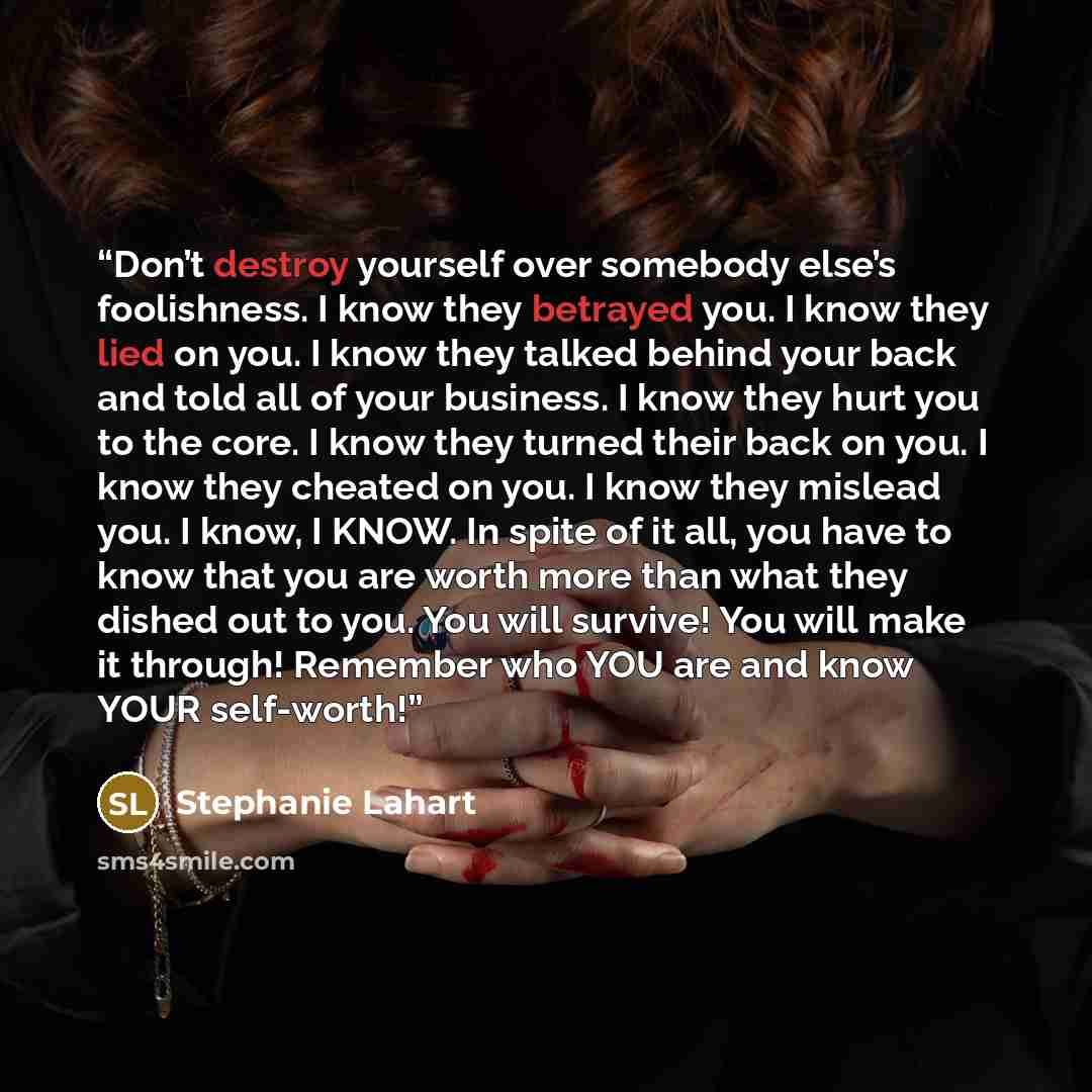 “Don’t destroy yourself over somebody else’s foolishness. I know they betrayed you. I know they lied on you. I know they talked behind your back and told all of your business. I know they hurt you to the core. I know they turned their back on you. I know they cheated on you. I know they mislead…” quote by Stephanie Lahart