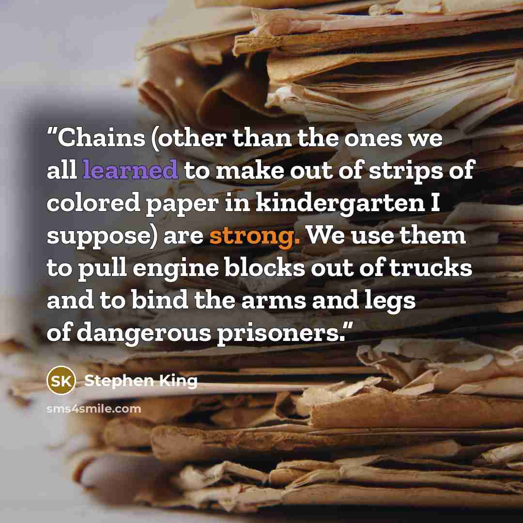 “Chains (other than the ones we all learned to make out of strips of colored paper in kindergarten I suppose) are strong. We use them to pull engine blocks out of trucks and to bind the arms and legs of dangerous prisoners.” quote by Stephen King