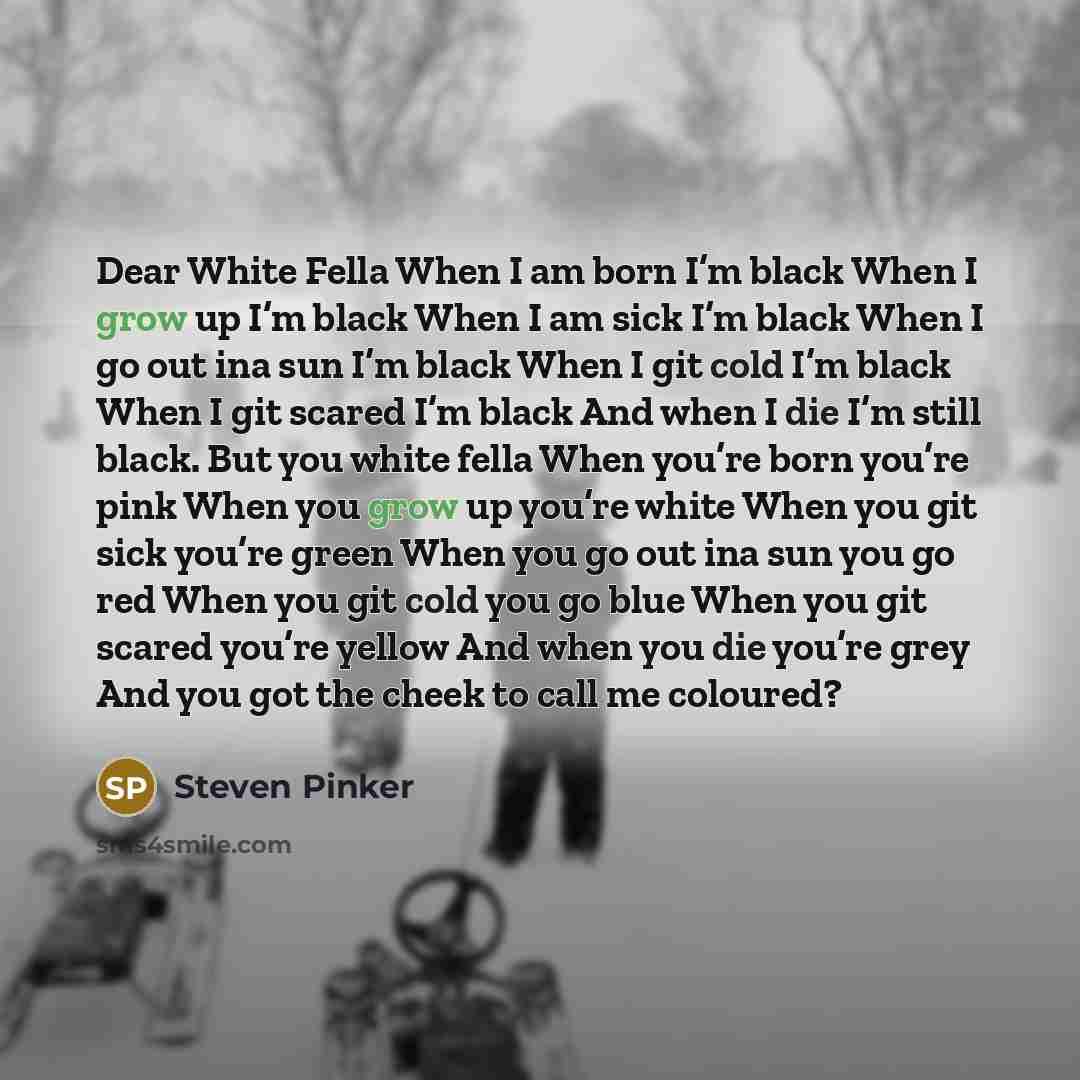“Dear White Fella When I am born I’m black When I grow up I’m black When I am sick I’m black When I go out ina sun I’m black When I git cold I’m black When I git scared I’m black And when I die I’m still black. But you white fella When you’re born you’re pink When you grow up you’re white When you…” quote by Steven Pinker