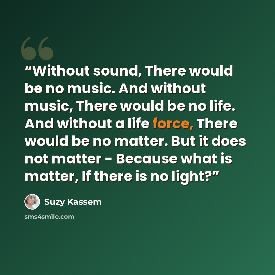 “Without sound, There would be no music. And without music, There would be no life. And without a life force, There would be no matter. But it does not matter - Because what is matter, If there is no light?” quote by Suzy Kassem