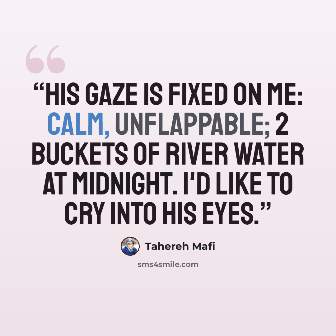 “His gaze is fixed on me: calm, unflappable; 2 buckets of river water at midnight. I'd like to cry into his eyes.” quote by Tahereh Mafi
