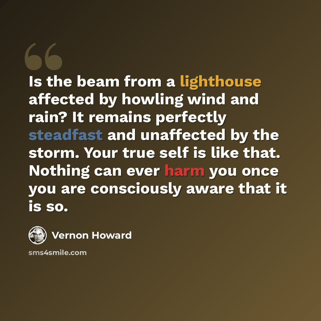 “Is the beam from a lighthouse affected by howling wind and rain? It remains perfectly steadfast and unaffected by the storm. Your true self is like that. Nothing can ever harm you once you are consciously aware that it is so.” quote by Vernon Howard