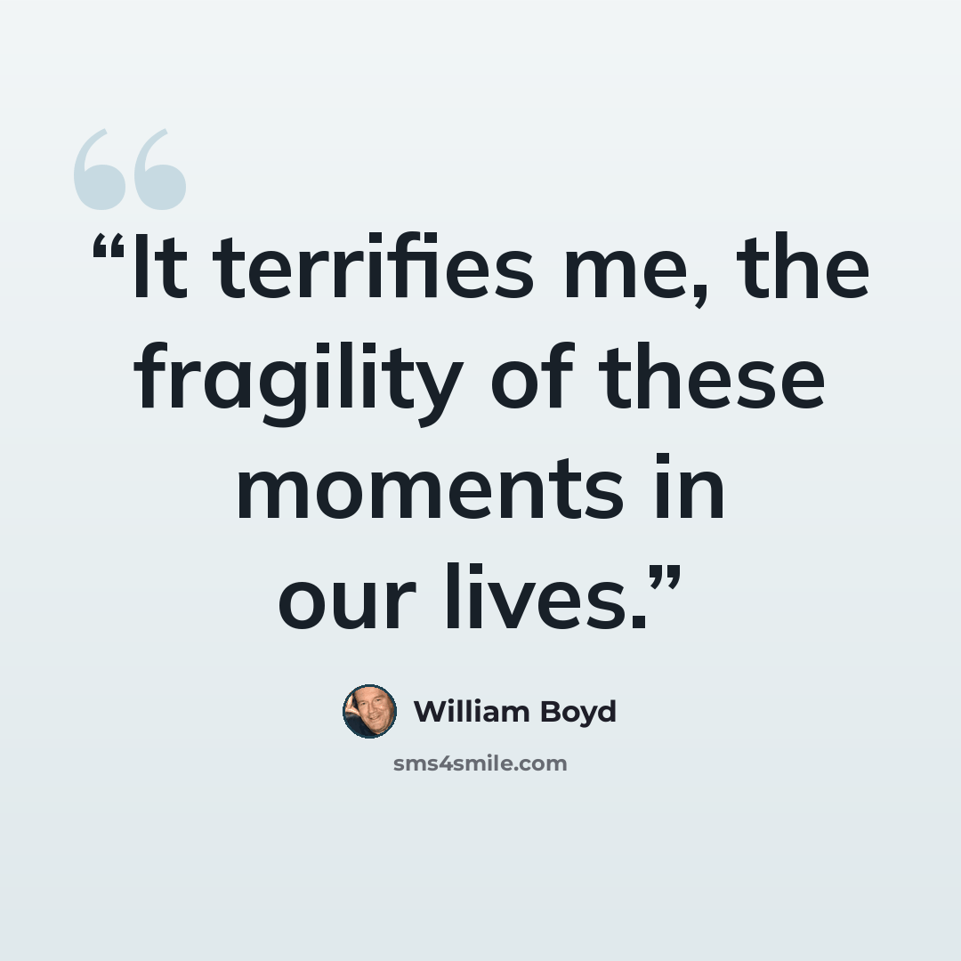 “It terrifies me, the fragility of these moments in our lives.” quote by William Boyd
