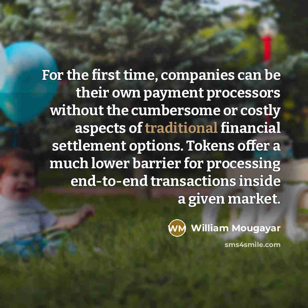 “For the first time, companies can be their own payment processors without the cumbersome or costly aspects of traditional financial settlement options. Tokens offer a much lower barrier for processing end-to-end transactions inside a given market.” quote by William Mougayar