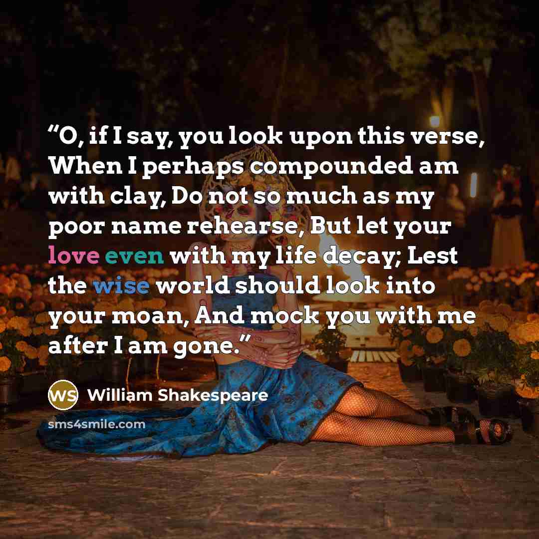 “O, if I say, you look upon this verse, When I perhaps compounded am with clay, Do not so much as my poor name rehearse, But let your love even with my life decay; Lest the wise world should look into your moan, And mock you with me after I am gone.” quote by William Shakespeare