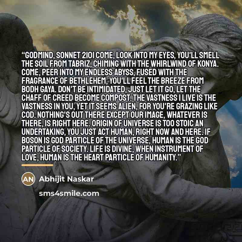“Godmind, Sonnet 2101 Come, look into my eyes, you'll smell the soil from Tabriz, chiming with the whirlwind of Konya. Come, peer into my endless abyss, fused with the fragrance of Bethlehem, you'll feel the breeze from Bodh Gaya. Don't be intimidated, just let it go, let the chaff of creed become…” quote by Abhijit Naskar