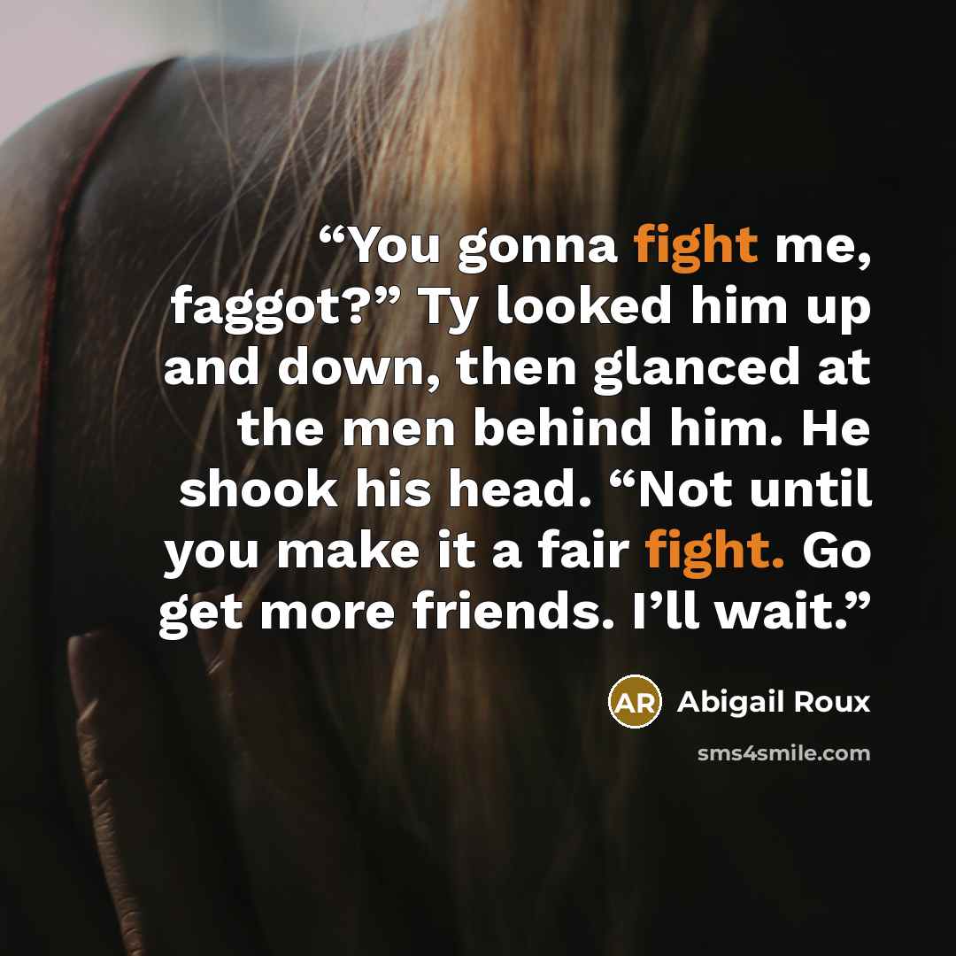 “You gonna fight me, faggot?” Ty looked him up and down, then glanced at the men behind him. He shook his head. “Not until you make it a fair fight. Go get more friends. I’ll wait.” quote by Abigail Roux