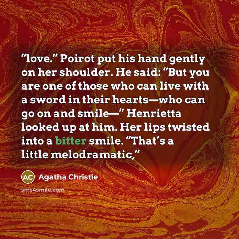 “love.” Poirot put his hand gently on her shoulder. He said: “But you are one of those who can live with a sword in their hearts—who can go on and smile—” Henrietta looked up at him. Her lips twisted into a bitter smile. “That’s a little melodramatic,” quote by Agatha Christie