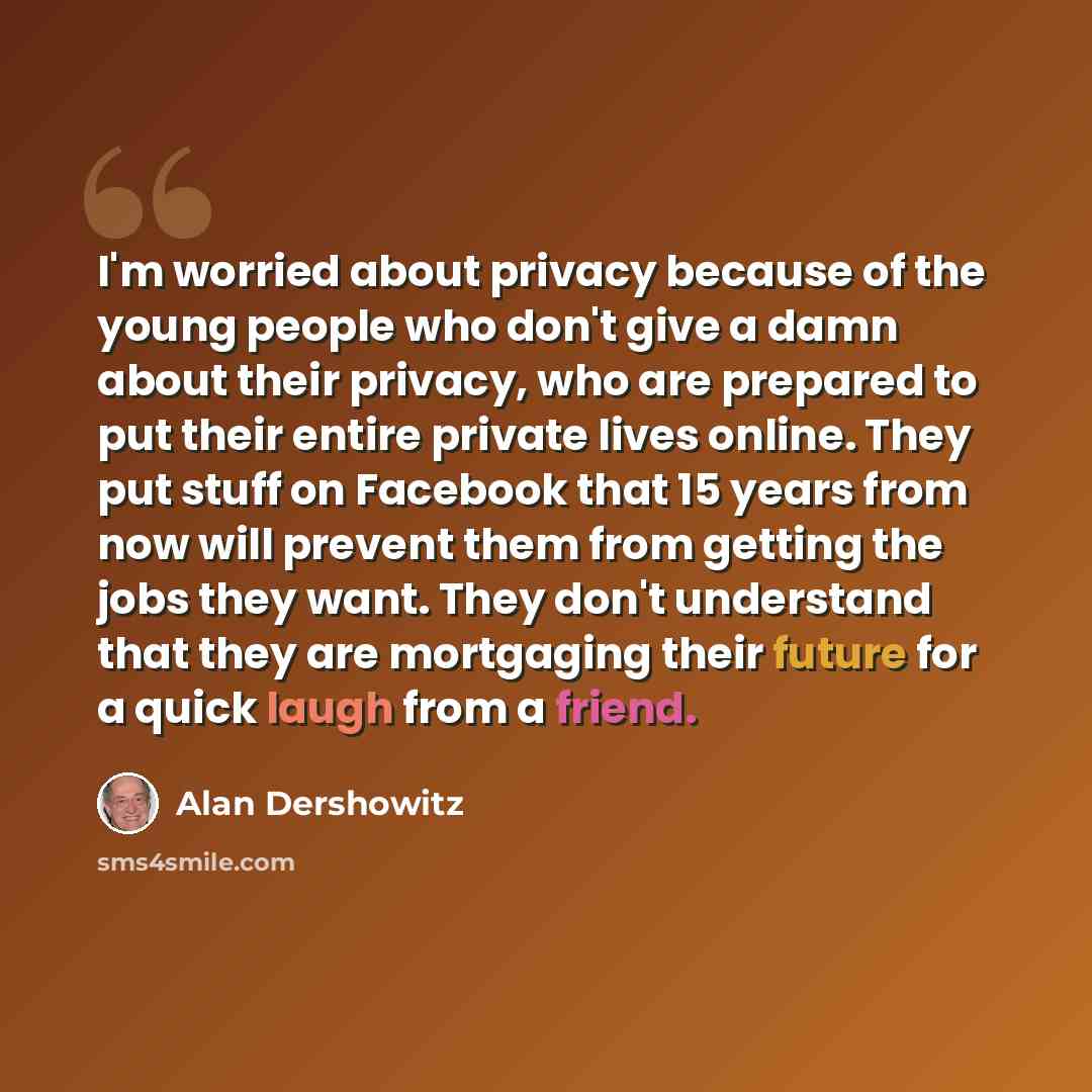 “I'm worried about privacy because of the young people who don't give a damn about their privacy, who are prepared to put their entire private lives online. They put stuff on Facebook that 15 years from now will prevent them from getting the jobs they want. They don't understand that they are…” quote by Alan Dershowitz