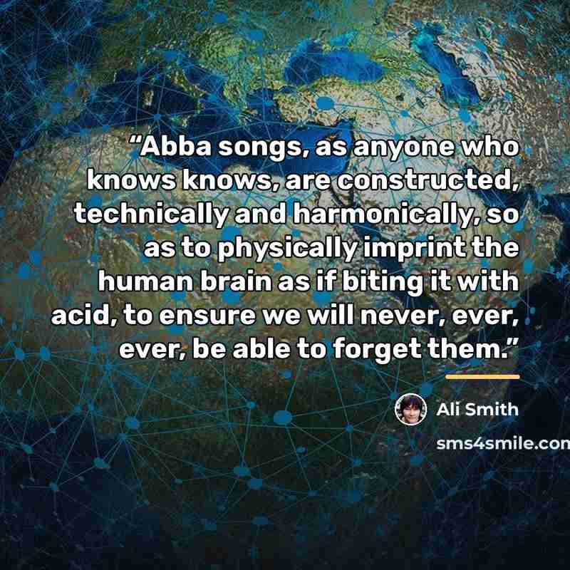 “Abba songs, as anyone who knows knows, are constructed, technically and harmonically, so as to physically imprint the human brain as if biting it with acid, to ensure we will never, ever, ever, be able to forget them.” quote by Ali Smith