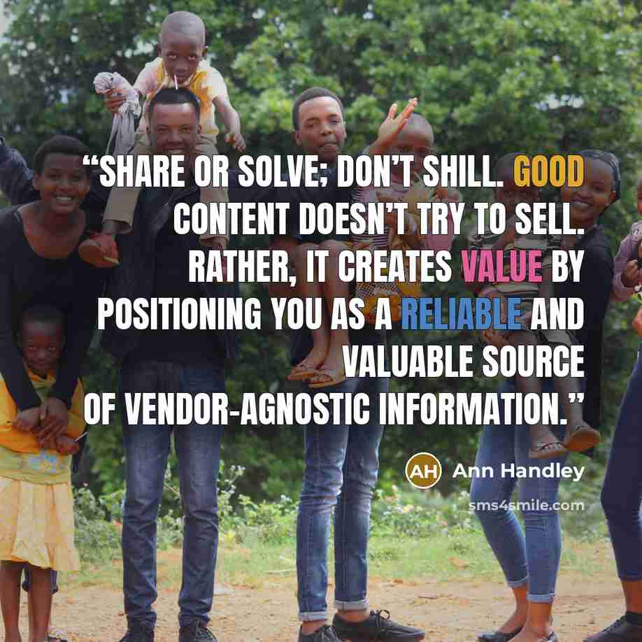 “Share or solve; don’t shill. Good content doesn’t try to sell. Rather, it creates value by positioning you as a reliable and valuable source of vendor-agnostic information.” quote by Ann Handley