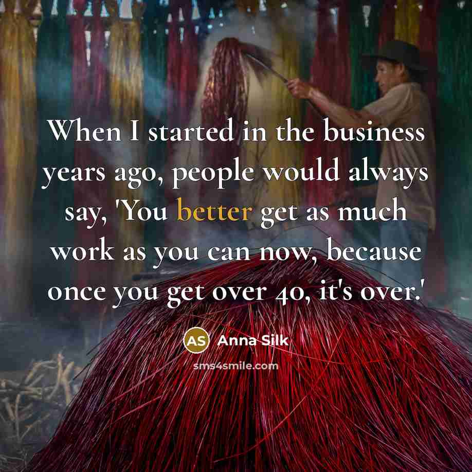 “When I started in the business years ago, people would always say, 'You better get as much work as you can now, because once you get over 40, it's over.'” quote by Anna Silk