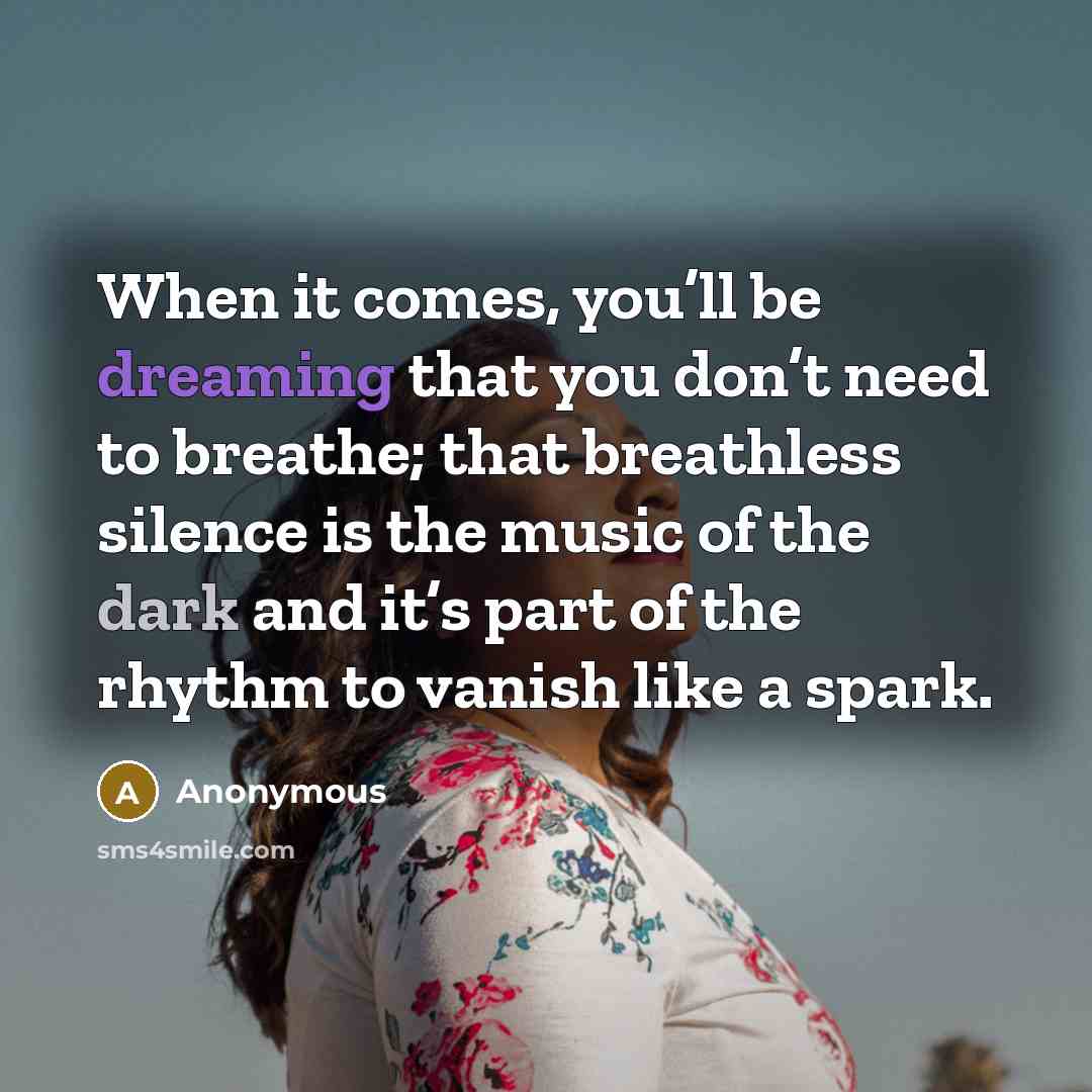 “When it comes, you’ll be dreaming that you don’t need to breathe; that breathless silence is the music of the dark and it’s part of the rhythm to vanish like a spark.” quote by Anonymous