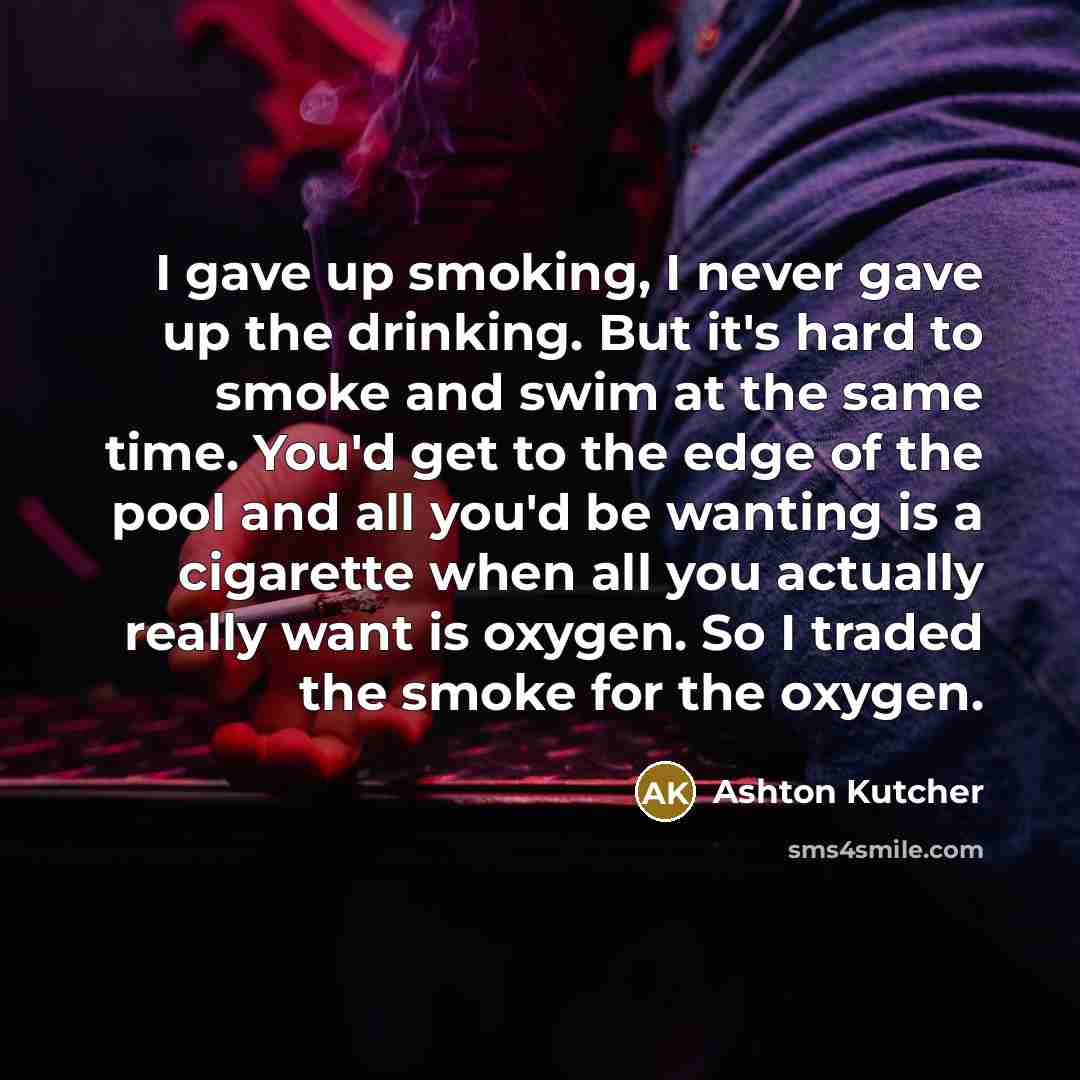 “I gave up smoking, I never gave up the drinking. But it's hard to smoke and swim at the same time. You'd get to the edge of the pool and all you'd be wanting is a cigarette when all you actually really want is oxygen. So I traded the smoke for the oxygen.” quote by Ashton Kutcher