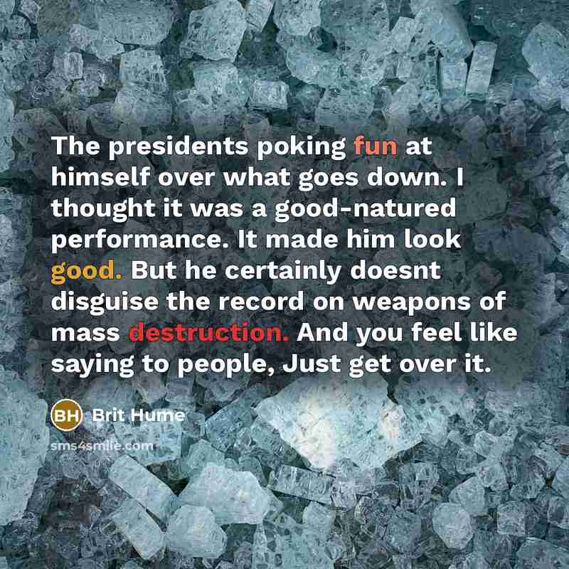 “The presidents poking fun at himself over what goes down. I thought it was a good-natured performance. It made him look good. But he certainly doesnt disguise the record on weapons of mass destruction. And you feel like saying to people, Just get over it.” quote by Brit Hume