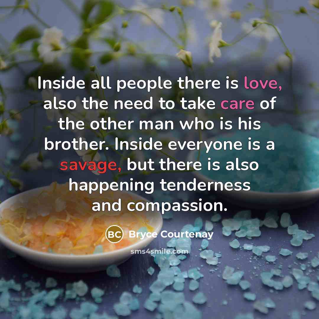 “Inside all people there is love, also the need to take care of the other man who is his brother. Inside everyone is a savage, but there is also happening tenderness and compassion.” quote by Bryce Courtenay