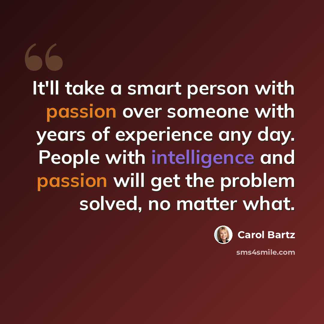 “It'll take a smart person with passion over someone with years of experience any day. People with intelligence and passion will get the problem solved, no matter what.” quote by Carol Bartz