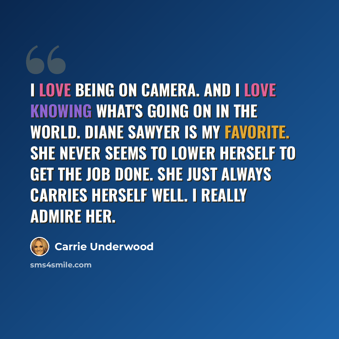 “I love being on camera. And I love knowing what's going on in the world. Diane Sawyer is my favorite. She never seems to lower herself to get the job done. She just always carries herself well. I really admire her.” quote by Carrie Underwood