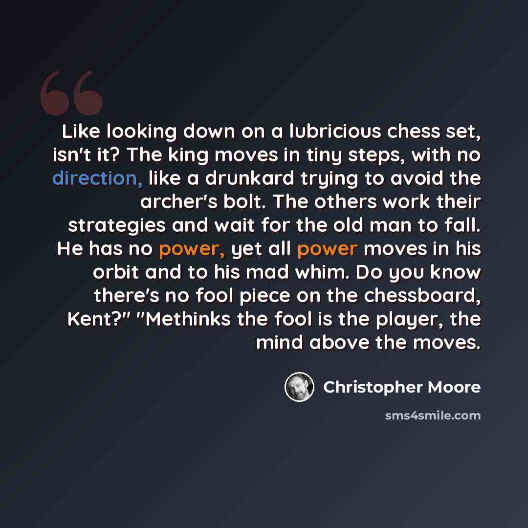 “Like looking down on a lubricious chess set, isn't it? The king moves in tiny steps, with no direction, like a drunkard trying to avoid the archer's bolt. The others work their strategies and wait for the old man to fall. He has no power, yet all power moves in his orbit and to his mad whim. Do…” quote by Christopher Moore