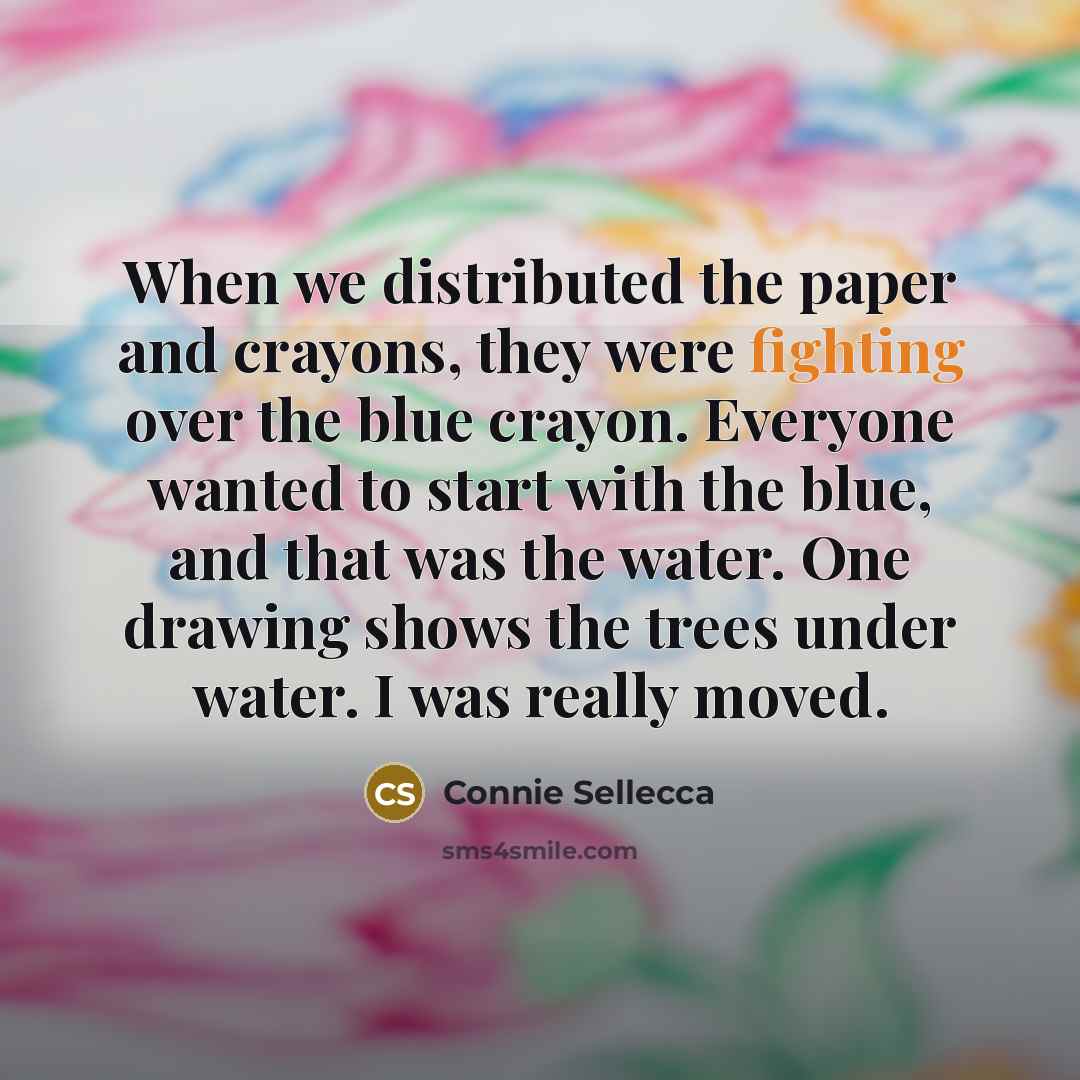 “When we distributed the paper and crayons, they were fighting over the blue crayon. Everyone wanted to start with the blue, and that was the water. One drawing shows the trees under water. I was really moved.” quote by Connie Sellecca