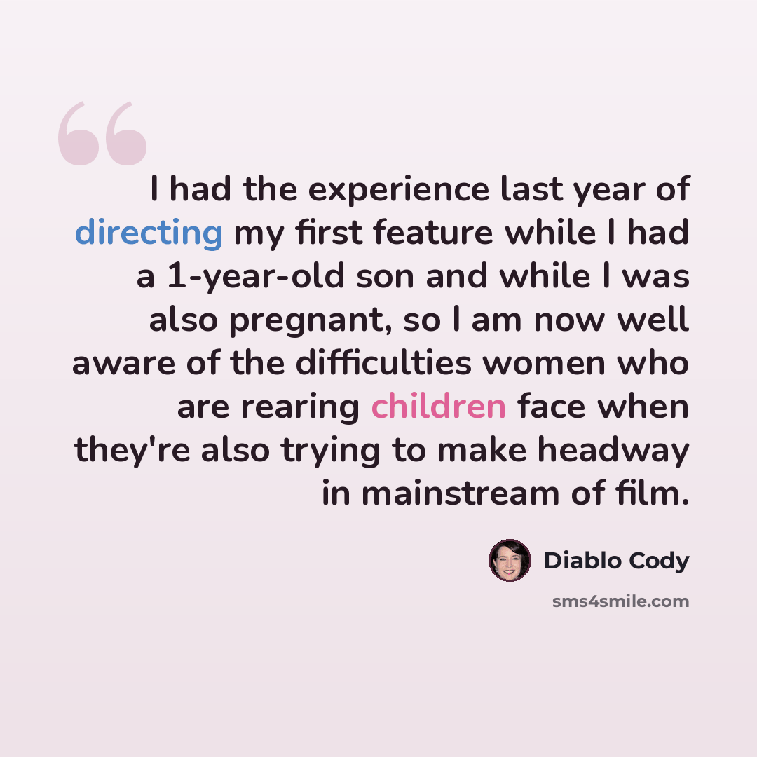 “I had the experience last year of directing my first feature while I had a 1-year-old son and while I was also pregnant, so I am now well aware of the difficulties women who are rearing children face when they're also trying to make headway in mainstream of film.” quote by Diablo Cody