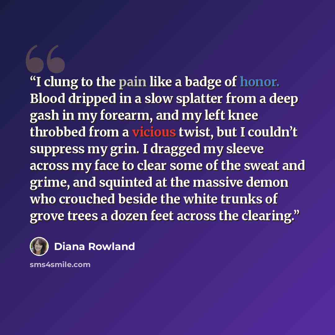 “I clung to the pain like a badge of honor. Blood dripped in a slow splatter from a deep gash in my forearm, and my left knee throbbed from a vicious twist, but I couldn’t suppress my grin. I dragged my sleeve across my face to clear some of the sweat and grime, and squinted at the massive demon…” quote by Diana Rowland